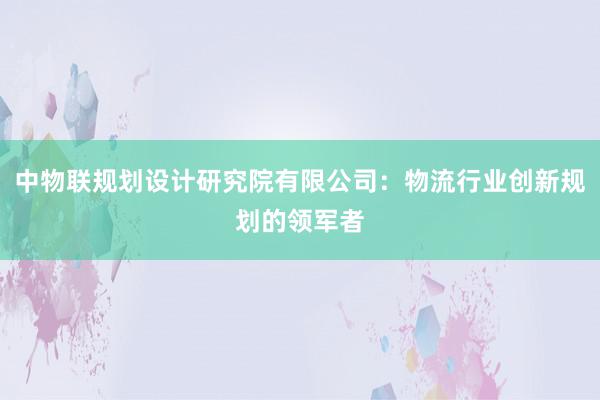 中物联规划设计研究院有限公司：物流行业创新规划的领军者